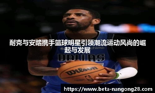 耐克与安踏携手篮球明星引领潮流运动风尚的崛起与发展